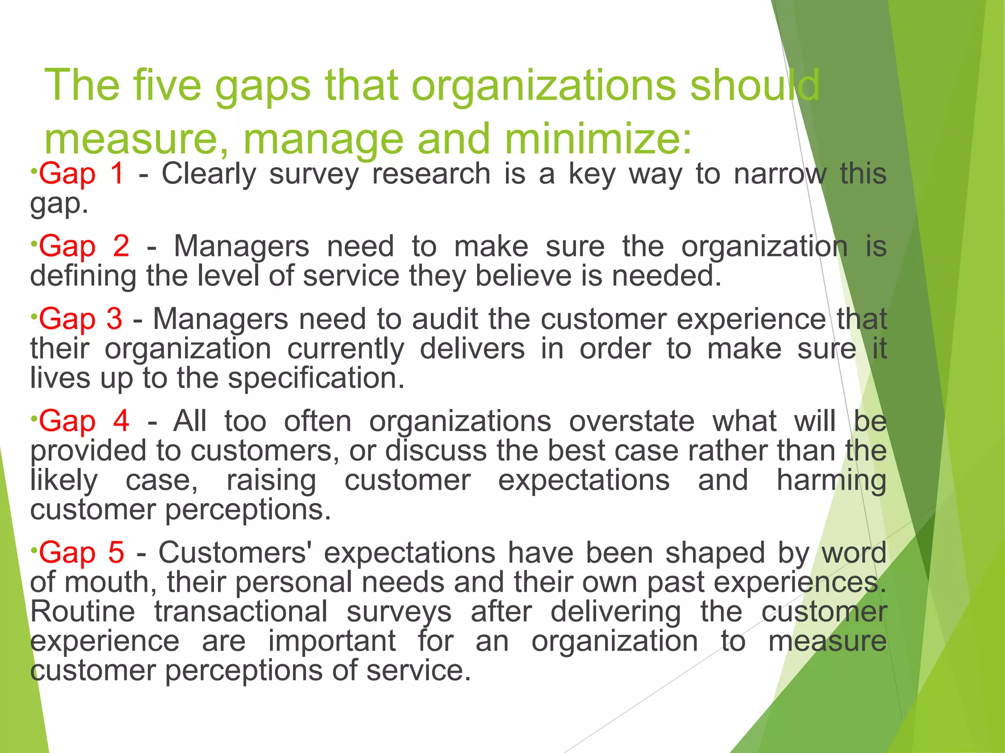 The five gaps that organizations should
measure, manage and minimize:
•Gap 1 - Clearly survey research is a key way to narrow this
gap.
•Gap 2 - Managers need to make sure the organization is
defining the level of service they believe is needed.
•Gap 3 - Managers need to audit the customer experience that
their organization currently delivers in order to make sure it
lives up to the specification.
•Gap 4 - All too often organizations overstate what will be
provided to customers, or discuss the best case rather than the
likely case, raising customer expectations and harming
customer perceptions.
•Gap 5 - Customers' expectations have been shaped by word
of mouth, their personal needs and their own past experiences.
Routine transactional surveys after delivering the customer
experience are important for an organization to measure
customer perceptions of service.
 
