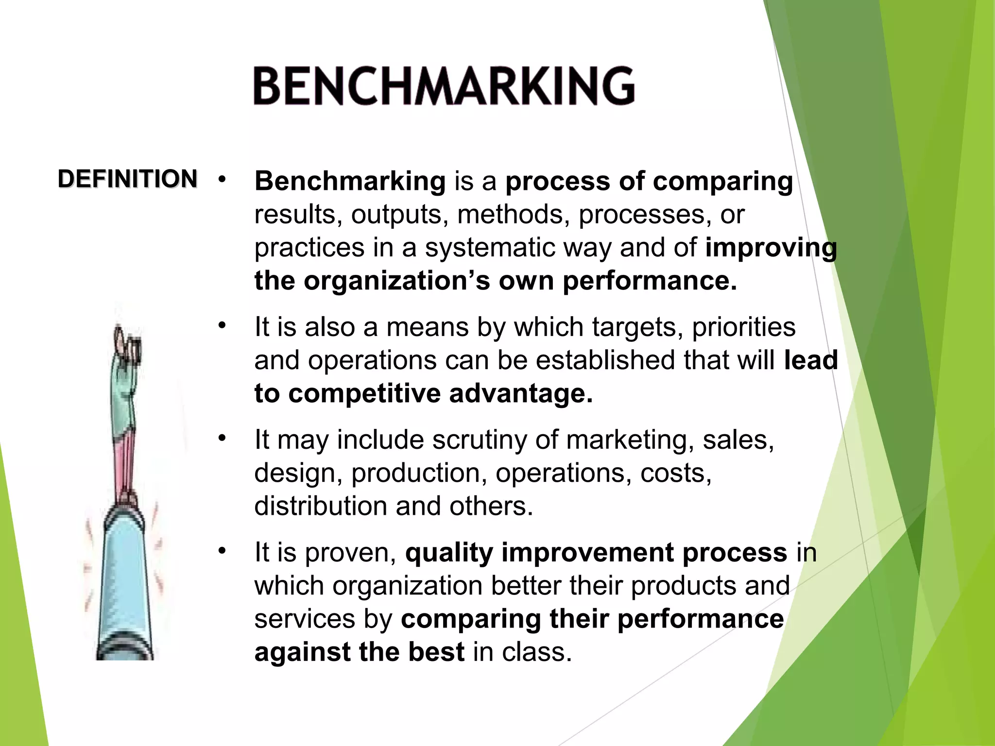 DEFINITIONDEFINITION • Benchmarking is a process of comparing
results, outputs, methods, processes, or
practices in a systematic way and of improving
the organization’s own performance.
• It is also a means by which targets, priorities
and operations can be established that will lead
to competitive advantage.
• It may include scrutiny of marketing, sales,
design, production, operations, costs,
distribution and others.
• It is proven, quality improvement process in
which organization better their products and
services by comparing their performance
against the best in class.
 