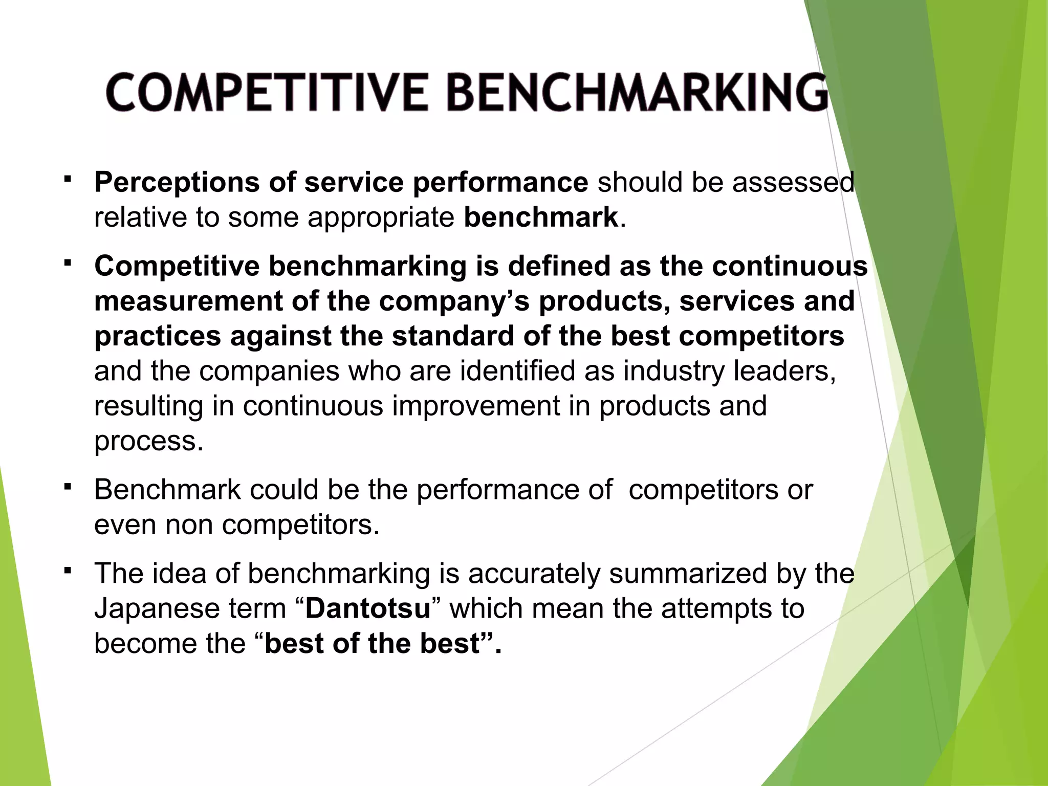  Perceptions of service performance should be assessed
relative to some appropriate benchmark.
 Competitive benchmarking is defined as the continuous
measurement of the company’s products, services and
practices against the standard of the best competitors
and the companies who are identified as industry leaders,
resulting in continuous improvement in products and
process.
 Benchmark could be the performance of competitors or
even non competitors.
 The idea of benchmarking is accurately summarized by the
Japanese term “Dantotsu” which mean the attempts to
become the “best of the best”.
 