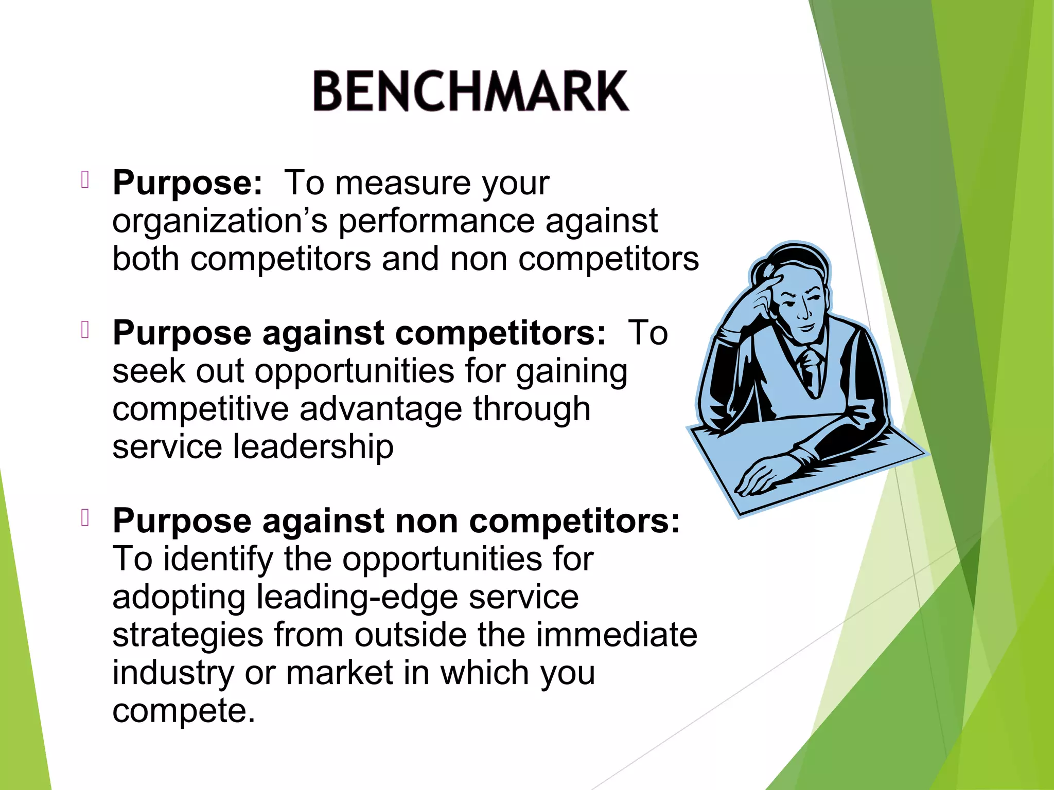  Purpose: To measure your
organization’s performance against
both competitors and non competitors
 Purpose against competitors: To
seek out opportunities for gaining
competitive advantage through
service leadership
 Purpose against non competitors:
To identify the opportunities for
adopting leading-edge service
strategies from outside the immediate
industry or market in which you
compete.
 
