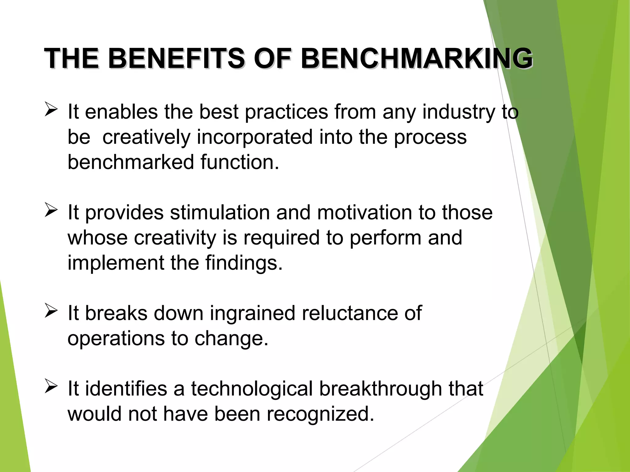 THE BENEFITS OF BENCHMARKINGTHE BENEFITS OF BENCHMARKING
 It enables the best practices from any industry to
be creatively incorporated into the process
benchmarked function.
 It provides stimulation and motivation to those
whose creativity is required to perform and
implement the findings.
 It breaks down ingrained reluctance of
operations to change.
 It identifies a technological breakthrough that
would not have been recognized.
 