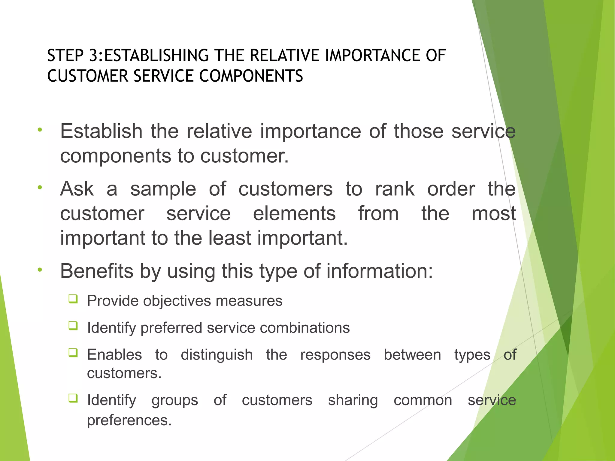 STEP 3:ESTABLISHING THE RELATIVE IMPORTANCE OF
CUSTOMER SERVICE COMPONENTS
• Establish the relative importance of those service
components to customer.
• Ask a sample of customers to rank order the
customer service elements from the most
important to the least important.
• Benefits by using this type of information:
 Provide objectives measures
 Identify preferred service combinations
 Enables to distinguish the responses between types of
customers.
 Identify groups of customers sharing common service
preferences.
 
