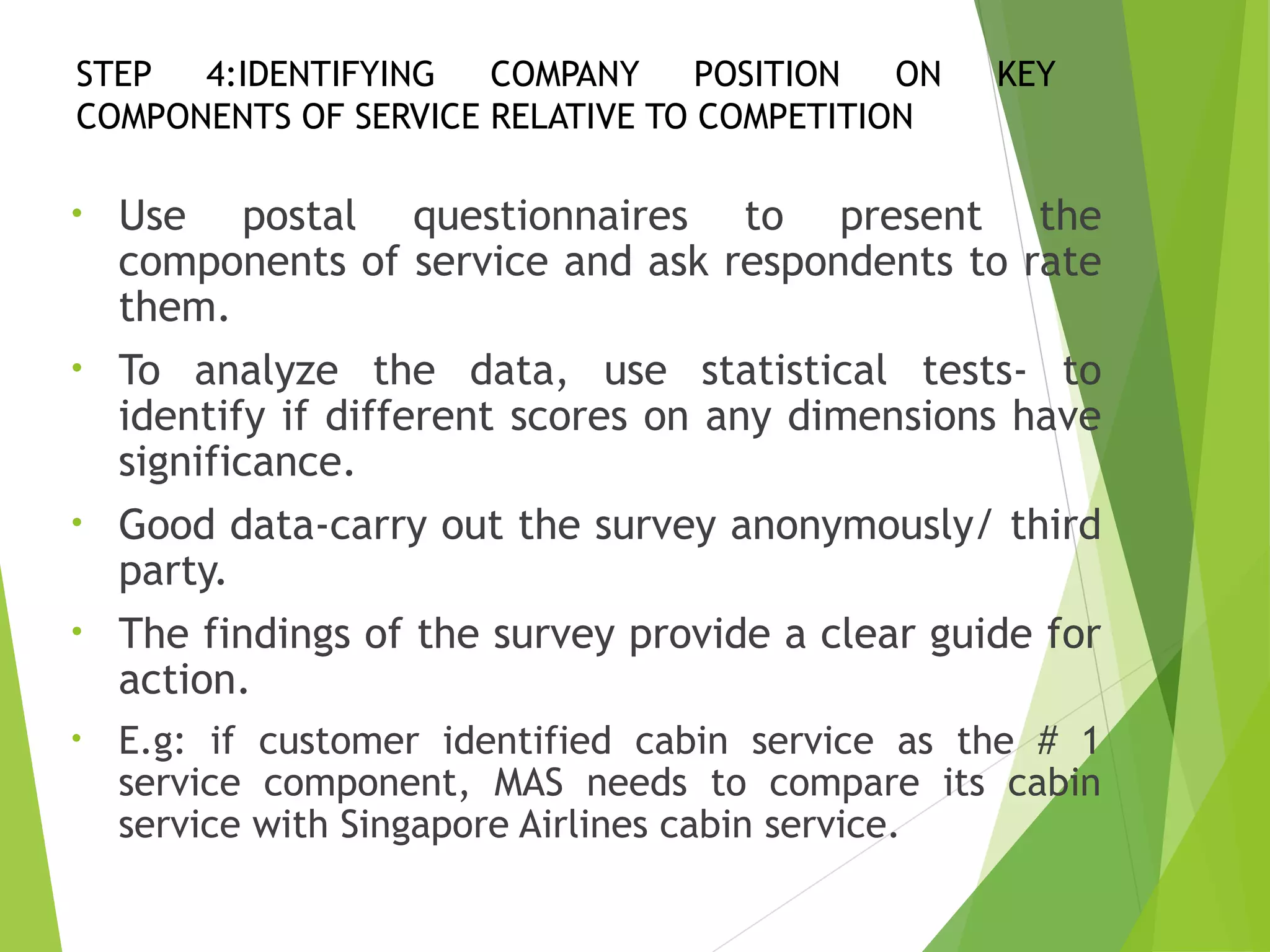 STEP 4:IDENTIFYING COMPANY POSITION ON KEY
COMPONENTS OF SERVICE RELATIVE TO COMPETITION
• Use postal questionnaires to present the
components of service and ask respondents to rate
them.
• To analyze the data, use statistical tests- to
identify if different scores on any dimensions have
significance.
• Good data-carry out the survey anonymously/ third
party.
• The findings of the survey provide a clear guide for
action.
• E.g: if customer identified cabin service as the # 1
service component, MAS needs to compare its cabin
service with Singapore Airlines cabin service.
 