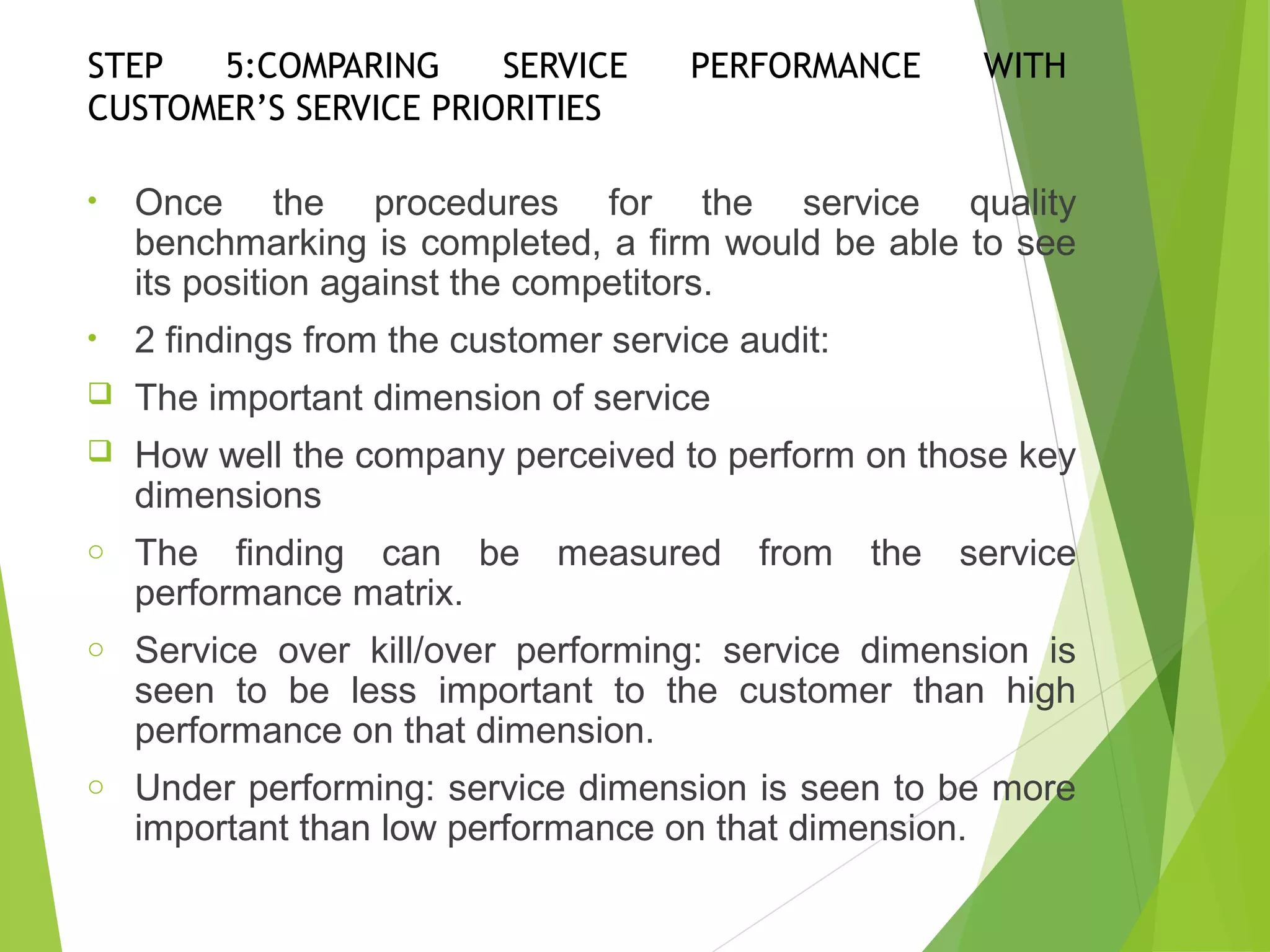 STEP 5:COMPARING SERVICE PERFORMANCE WITH
CUSTOMER’S SERVICE PRIORITIES
• Once the procedures for the service quality
benchmarking is completed, a firm would be able to see
its position against the competitors.
• 2 findings from the customer service audit:
 The important dimension of service
 How well the company perceived to perform on those key
dimensions
o The finding can be measured from the service
performance matrix.
o Service over kill/over performing: service dimension is
seen to be less important to the customer than high
performance on that dimension.
o Under performing: service dimension is seen to be more
important than low performance on that dimension.
 