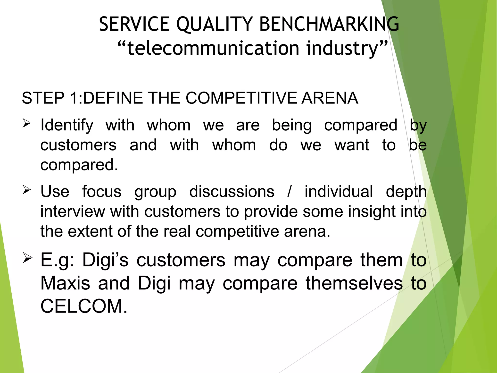 SERVICE QUALITY BENCHMARKING
“telecommunication industry”
STEP 1:DEFINE THE COMPETITIVE ARENA
 Identify with whom we are being compared by
customers and with whom do we want to be
compared.
 Use focus group discussions / individual depth
interview with customers to provide some insight into
the extent of the real competitive arena.
 E.g: Digi’s customers may compare them to
Maxis and Digi may compare themselves to
CELCOM.
 
