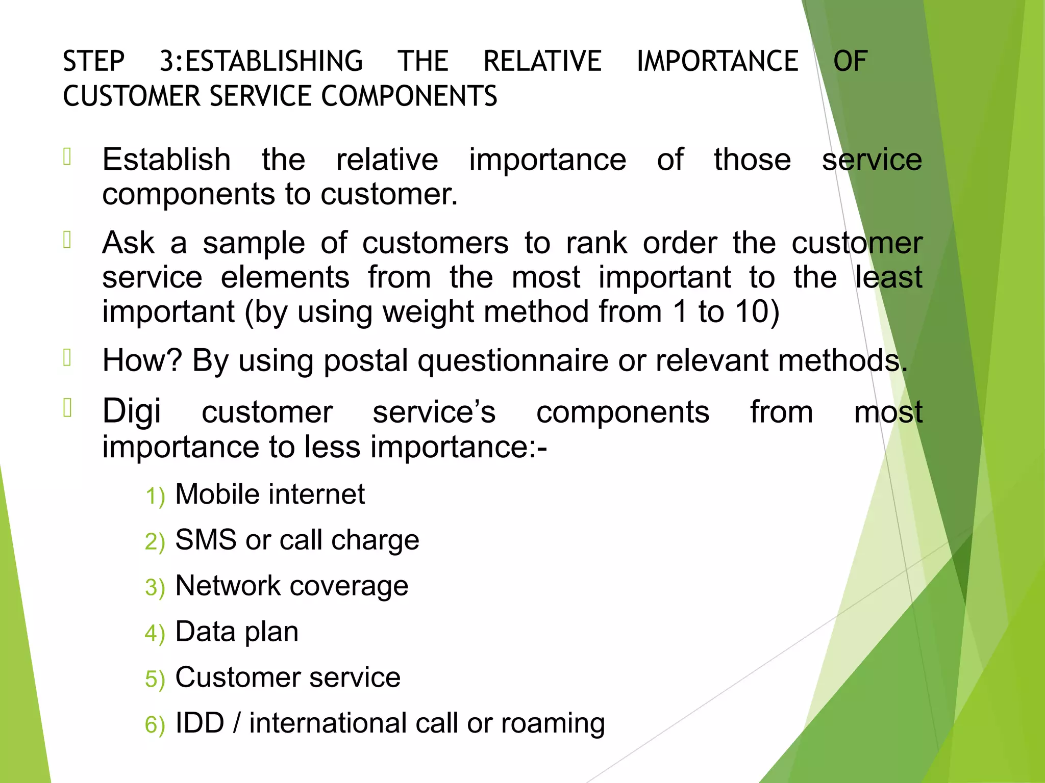 STEP 3:ESTABLISHING THE RELATIVE IMPORTANCE OF
CUSTOMER SERVICE COMPONENTS
 Establish the relative importance of those service
components to customer.
 Ask a sample of customers to rank order the customer
service elements from the most important to the least
important (by using weight method from 1 to 10)
 How? By using postal questionnaire or relevant methods.
 Digi customer service’s components from most
importance to less importance:-
1) Mobile internet
2) SMS or call charge
3) Network coverage
4) Data plan
5) Customer service
6) IDD / international call or roaming
 