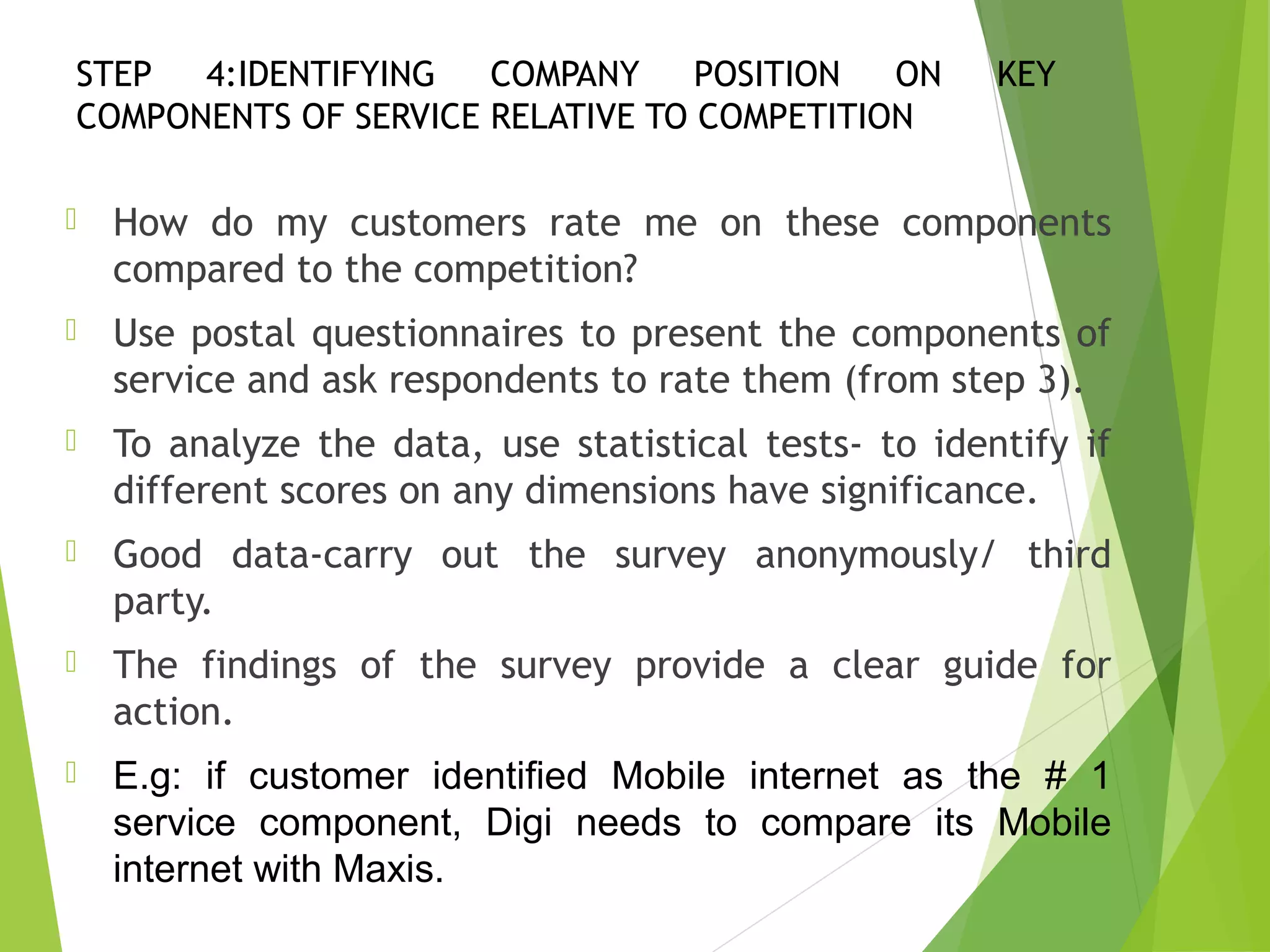 STEP 4:IDENTIFYING COMPANY POSITION ON KEY
COMPONENTS OF SERVICE RELATIVE TO COMPETITION
 How do my customers rate me on these components
compared to the competition?
 Use postal questionnaires to present the components of
service and ask respondents to rate them (from step 3).
 To analyze the data, use statistical tests- to identify if
different scores on any dimensions have significance.
 Good data-carry out the survey anonymously/ third
party.
 The findings of the survey provide a clear guide for
action.
 E.g: if customer identified Mobile internet as the # 1
service component, Digi needs to compare its Mobile
internet with Maxis.
 