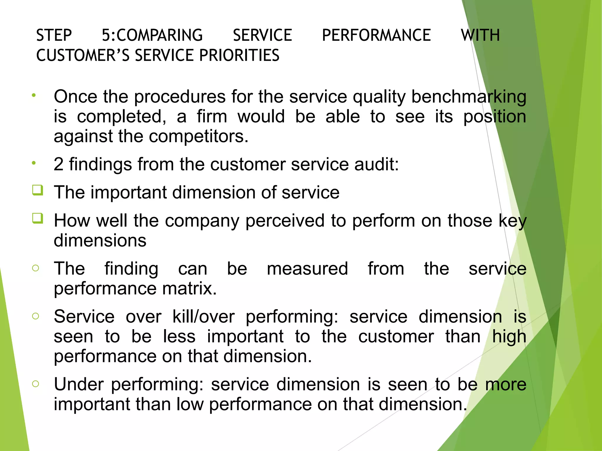 STEP 5:COMPARING SERVICE PERFORMANCE WITH
CUSTOMER’S SERVICE PRIORITIES
• Once the procedures for the service quality benchmarking
is completed, a firm would be able to see its position
against the competitors.
• 2 findings from the customer service audit:
 The important dimension of service
 How well the company perceived to perform on those key
dimensions
o The finding can be measured from the service
performance matrix.
o Service over kill/over performing: service dimension is
seen to be less important to the customer than high
performance on that dimension.
o Under performing: service dimension is seen to be more
important than low performance on that dimension.
 