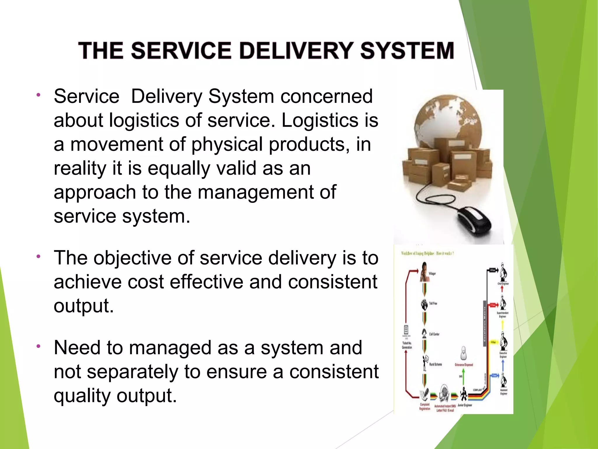 • Service Delivery System concerned
about logistics of service. Logistics is
a movement of physical products, in
reality it is equally valid as an
approach to the management of
service system.
• The objective of service delivery is to
achieve cost effective and consistent
output.
• Need to managed as a system and
not separately to ensure a consistent
quality output.
 