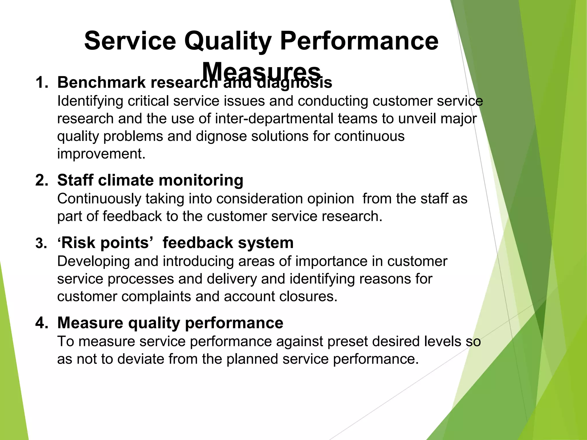 Service Quality Performance
Measures1. Benchmark research and diagnosis
Identifying critical service issues and conducting customer service
research and the use of inter-departmental teams to unveil major
quality problems and dignose solutions for continuous
improvement.
2. Staff climate monitoring
Continuously taking into consideration opinion from the staff as
part of feedback to the customer service research.
3. ‘Risk points’ feedback system
Developing and introducing areas of importance in customer
service processes and delivery and identifying reasons for
customer complaints and account closures.
4. Measure quality performance
To measure service performance against preset desired levels so
as not to deviate from the planned service performance.
 