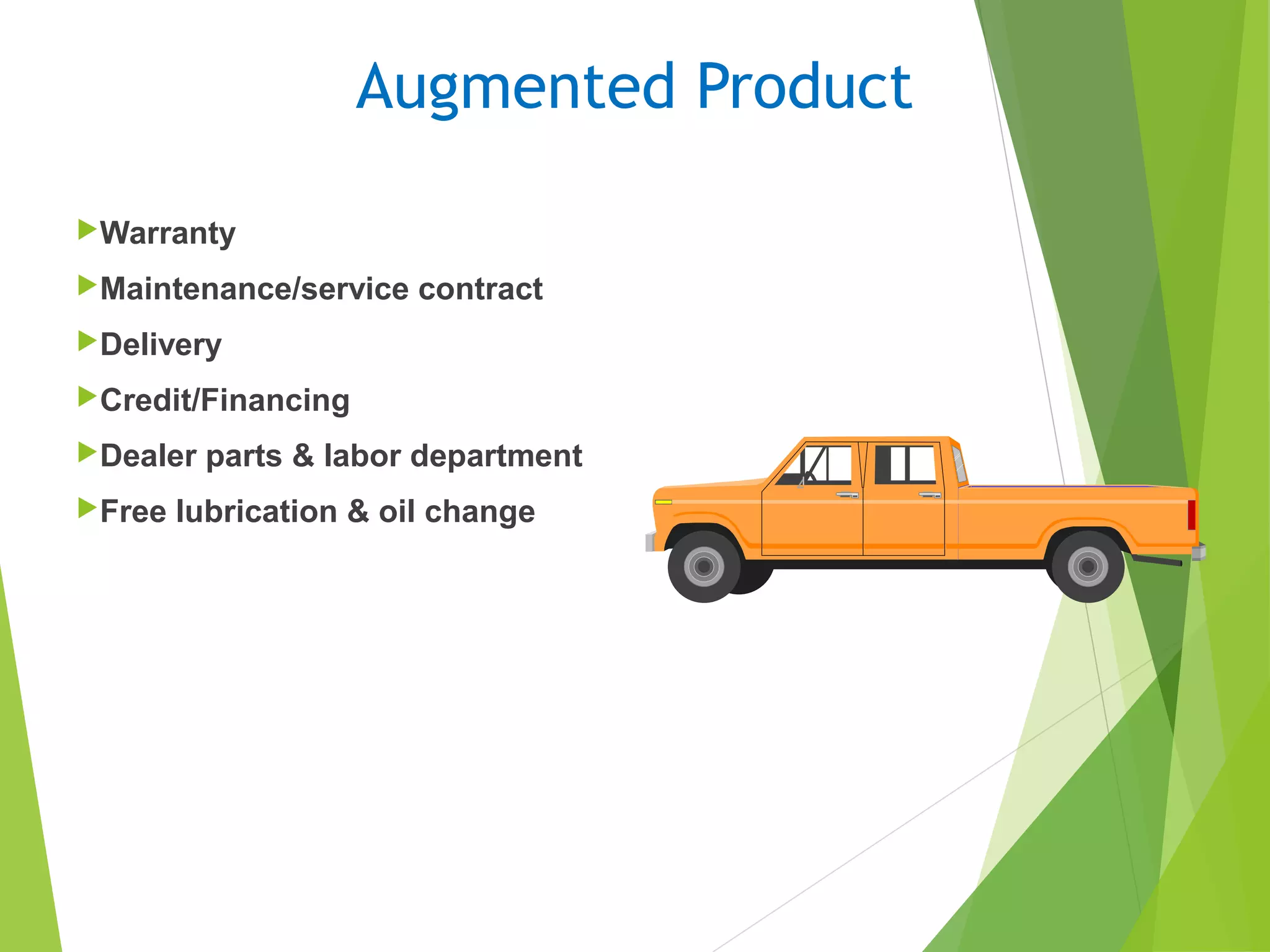 Augmented Product
Warranty
Maintenance/service contract
Delivery
Credit/Financing
Dealer parts & labor department
Free lubrication & oil change
 