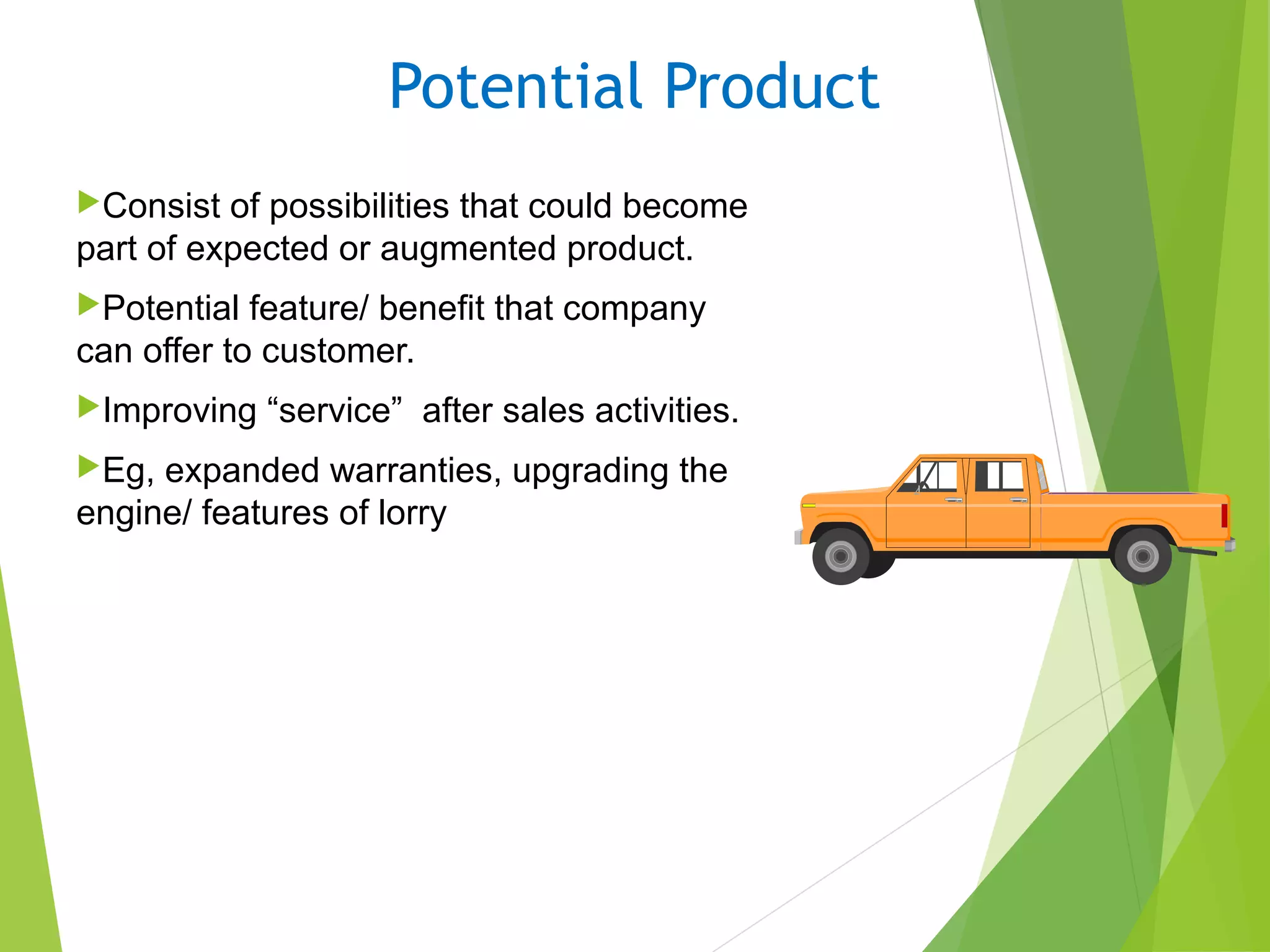 Potential Product
Consist of possibilities that could become
part of expected or augmented product.
Potential feature/ benefit that company
can offer to customer.
Improving “service” after sales activities.
Eg, expanded warranties, upgrading the
engine/ features of lorry
 
