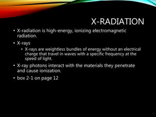 X-RADIATION
• X-radiation is high-energy, ionizing electromagnetic
radiation.
• X-rays
• X-rays are weightless bundles of energy without an electrical
charge that travel in waves with a specific frequency at the
speed of light.
• X-ray photons interact with the materials they penetrate
and cause ionization.
• box 2-1 on page 12
10
 
