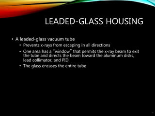 LEADED-GLASS HOUSING
• A leaded-glass vacuum tube
• Prevents x-rays from escaping in all directions
• One area has a “window” that permits the x-ray beam to exit
the tube and directs the beam toward the aluminum disks,
lead collimator, and PID.
• The glass encases the entire tube
16
 