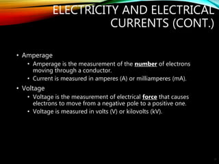 ELECTRICITY AND ELECTRICAL
CURRENTS (CONT.)
• Amperage
• Amperage is the measurement of the number of electrons
moving through a conductor.
• Current is measured in amperes (A) or milliamperes (mA).
• Voltage
• Voltage is the measurement of electrical force that causes
electrons to move from a negative pole to a positive one.
• Voltage is measured in volts (V) or kilovolts (kV).
21
 