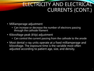 ELECTRICITY AND ELECTRICAL
CURRENTS (CONT.)
• Milliamperage adjustment
• Can increase or decrease the number of electrons passing
through the cathode filament
• Kilovoltage peak (kVp) adjustment
• Can control the current passing from the cathode to the anode
• Most dental x-ray units operate at a fixed milliamperage and
kilovoltage. The exposure time is the variable most often
adjusted according to patient age, size, and density.
22
 