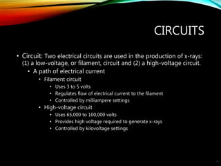 CIRCUITS
• Circuit: Two electrical circuits are used in the production of x-rays:
(1) a low-voltage, or filament, circuit and (2) a high-voltage circuit.
• A path of electrical current
• Filament circuit
• Uses 3 to 5 volts
• Regulates flow of electrical current to the filament
• Controlled by milliampere settings
• High-voltage circuit
• Uses 65,000 to 100,000 volts
• Provides high voltage required to generate x-rays
• Controlled by kilovoltage settings
23
 