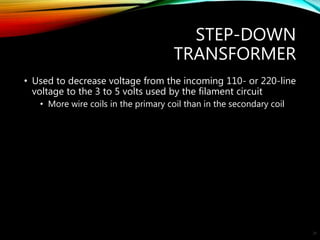 STEP-DOWN
TRANSFORMER
• Used to decrease voltage from the incoming 110- or 220-line
voltage to the 3 to 5 volts used by the filament circuit
• More wire coils in the primary coil than in the secondary coil
25
 
