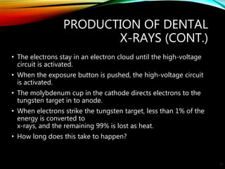 PRODUCTION OF DENTAL
X-RAYS (CONT.)
• The electrons stay in an electron cloud until the high-voltage
circuit is activated.
• When the exposure button is pushed, the high-voltage circuit
is activated.
• The molybdenum cup in the cathode directs electrons to the
tungsten target in to anode.
• When electrons strike the tungsten target, less than 1% of the
energy is converted to
x-rays, and the remaining 99% is lost as heat.
• How long does this take to happen?
29
 