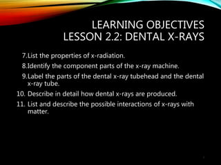 LEARNING OBJECTIVES
LESSON 2.2: DENTAL X-RAYS
7.List the properties of x-radiation.
8.Identify the component parts of the x-ray machine.
9.Label the parts of the dental x-ray tubehead and the dental
x-ray tube.
10. Describe in detail how dental x-rays are produced.
11. List and describe the possible interactions of x-rays with
matter.
3
 