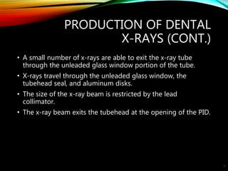 PRODUCTION OF DENTAL
X-RAYS (CONT.)
• A small number of x-rays are able to exit the x-ray tube
through the unleaded glass window portion of the tube.
• X-rays travel through the unleaded glass window, the
tubehead seal, and aluminum disks.
• The size of the x-ray beam is restricted by the lead
collimator.
• The x-ray beam exits the tubehead at the opening of the PID.
30
 
