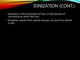 IONIZATION (CONT.)
• Ionization is the production of ions, or the process of
converting an atom into ions.
• Ionization results from natural sources, not just from dental
x-rays.
4
 