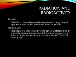 RADIATION AND
RADIOACTIVITY
• Radiation
• Radiation is the emission and propagation of energy through
space or a substance in the form of waves or particles.
• Radioactivity
• Radioactivity is the process by which certain unstable atoms or
elements undergo spontaneous disintegration, or decay, in an
effort to attain a more balanced nuclear state. (NOT USED IN
DENTISTRY)
5
 