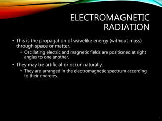 ELECTROMAGNETIC
RADIATION
• This is the propagation of wavelike energy (without mass)
through space or matter.
• Oscillating electric and magnetic fields are positioned at right
angles to one another.
• They may be artificial or occur naturally.
• They are arranged in the electromagnetic spectrum according
to their energies.
6
 