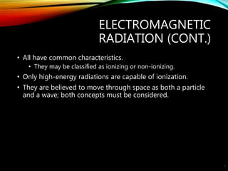 ELECTROMAGNETIC
RADIATION (CONT.)
• All have common characteristics.
• They may be classified as ionizing or non-ionizing.
• Only high-energy radiations are capable of ionization.
• They are believed to move through space as both a particle
and a wave; both concepts must be considered.
8
 