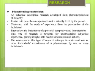 RESEARCH
9. Phenomenological Research
- An inductive descriptive research developed from phenomenological
philosophy.
- Its aim is to describe an experience as it is actually lived by the person.
- Concerned with the study of experience from the perspective of the
individual
- Emphasizes the importance of a personal perspective and interpretation
- This type of research is powerful for understanding subjective
experience, gaining insights into people’s motivation and actions.
- The researcher in this type of research attempts to understand one or
more individuals’ experiences of a phenomenon by one or more
individuals.
 