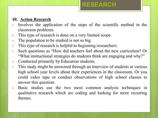 RESEARCH
10. Action Research
- Involves the application of the steps of the scientific method in the
classroom problems.
- This type of research is done on a very limited scope.
- The population to be studied is not so big.
- This type of research is helpful to beginning researchers.
- Such questions as “How did teachers feel about the new curriculum? Or
“What instructional strategies do students think are engaging and why?”
- Conducted primarily by Education students.
- This study might be answered through an interview of students at various
high school year levels about their experiences in the classroom. Or you
could video tape or conduct observations of high school classes to
answer this question.
- Basic studies use the two most common analysis techniques in
qualitative research which are coding and looking for more recurring
themes.
 