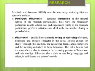 RESEARCH
Marshall and Rossman 91195) describe succinctly varied qualitative
research methods:
o Participant Observation – demands immersion in the natural
setting of the research participant/s. This way, the researcher
participant is able to hear, see, and experience reality as the research
participants perform activities and deal with one another during a
period of time.
o Observation – entails the systematic noting or recording of events,
behaviors and artifacts (objects) in the social setting chosen for
study. Through this method, the researcher learns about behaviors
and the meanings attached to those behaviors. The value here is that
the researcher is able to discover the recurring patterns of behaviour
and relationships. Likewise, she is able to note body language and
affect, in addition to the person’s words.
 