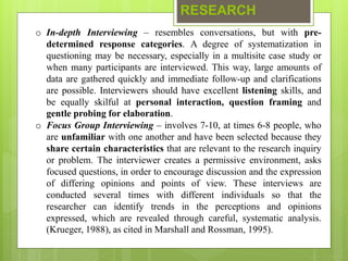 RESEARCH
o In-depth Interviewing – resembles conversations, but with pre-
determined response categories. A degree of systematization in
questioning may be necessary, especially in a multisite case study or
when many participants are interviewed. This way, large amounts of
data are gathered quickly and immediate follow-up and clarifications
are possible. Interviewers should have excellent listening skills, and
be equally skilful at personal interaction, question framing and
gentle probing for elaboration.
o Focus Group Interviewing – involves 7-10, at times 6-8 people, who
are unfamiliar with one another and have been selected because they
share certain characteristics that are relevant to the research inquiry
or problem. The interviewer creates a permissive environment, asks
focused questions, in order to encourage discussion and the expression
of differing opinions and points of view. These interviews are
conducted several times with different individuals so that the
researcher can identify trends in the perceptions and opinions
expressed, which are revealed through careful, systematic analysis.
(Krueger, 1988), as cited in Marshall and Rossman, 1995).
 