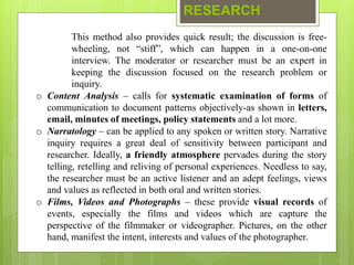 RESEARCH
This method also provides quick result; the discussion is free-
wheeling, not “stiff”, which can happen in a one-on-one
interview. The moderator or researcher must be an expert in
keeping the discussion focused on the research problem or
inquiry.
o Content Analysis – calls for systematic examination of forms of
communication to document patterns objectively-as shown in letters,
email, minutes of meetings, policy statements and a lot more.
o Narratology – can be applied to any spoken or written story. Narrative
inquiry requires a great deal of sensitivity between participant and
researcher. Ideally, a friendly atmosphere pervades during the story
telling, retelling and reliving of personal experiences. Needless to say,
the researcher must be an active listener and an adept feelings, views
and values as reflected in both oral and written stories.
o Films, Videos and Photographs – these provide visual records of
events, especially the films and videos which are capture the
perspective of the filmmaker or videographer. Pictures, on the other
hand, manifest the intent, interests and values of the photographer.
 