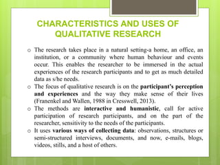 CHARACTERISTICS AND USES OF
QUALITATIVE RESEARCH
o The research takes place in a natural setting-a home, an office, an
institution, or a community where human behaviour and events
occur. This enables the researcher to be immersed in the actual
experiences of the research participants and to get as much detailed
data as s/he needs.
o The focus of qualitative research is on the participant’s perception
and experiences and the way they make sense of their lives
(Franenkel and Wallen, 1988 in Cresswell, 2013).
o The methods are interactive and humanistic, call for active
participation of research participants, and on the part of the
researcher, sensitivity to the needs of the participants.
o It uses various ways of collecting data: observations, structures or
semi-structured interviews, documents, and now, e-mails, blogs,
videos, stills, and a host of others.
 