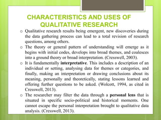 CHARACTERISTICS AND USES OF
QUALITATIVE RESEARCH
o Qualitative research results being emergent, new discoveries during
the data gathering process can lead to a total revision of research
questions, among others.
o The theory or general pattern of understanding will emerge as it
begins with initial codes, develops into broad themes, and coalesces
into a ground theory or broad interpretation. (Cresswell, 2003).
o It is fundamentally interpretative. This includes a description of an
individual or setting, analysing data for themes or categories, and
finally, making an interpretation or drawing conclusions about its
meaning, personally and theoretically, stating lessons learned and
offering further questions to be asked. (Wolcott, 1994, as cited in
Cresswell, 2013).
o The researcher may filter the data through a personal lens that is
situated in specific socio-political and historical moments. One
cannot escape the personal interpretation brought to qualitative data
analysis. (Cresswell, 2013).
 