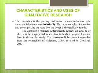 CHARACTERISTICS AND USES OF
QUALITATIVE RESEARCH
o The researcher is the primary instrument in data collection. S/he
views social phenomena holistically. The more complex, interactive
and encompassing the narrative, the better is the qualitative study.
The qualitative research systematically reflects on who he or
she is in the inquiry and is sensitive to his/her personal bias and
how it shapes the study. The persona-self becomes inseparable
from the researcher-self. (Mertens, 2003, as cited in Cresswell
2013)
 