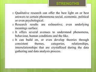 STRENGTHS
o Qualitative research can offer the best light on or best
answers to certain phenomena-social, economic, political
or even psychological.
o Research results are exhaustive; even underlying
meanings surface.
o It offers several avenues to understand phenomena,
behaviour, human conditions and the like.
o It can build on, or even develop theories through
consistent themes, categories, relationships,
interrelationships that are crystallized during the data
gathering and data analysis process.
 