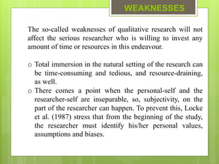 WEAKNESSES
The so-called weaknesses of qualitative research will not
affect the serious researcher who is willing to invest any
amount of time or resources in this endeavour.
o Total immersion in the natural setting of the research can
be time-consuming and tedious, and resource-draining,
as well.
o There comes a point when the personal-self and the
researcher-self are inseparable, so, subjectivity, on the
part of the researcher can happen. To prevent this, Locke
et al. (1987) stress that from the beginning of the study,
the researcher must identify his/her personal values,
assumptions and biases.
 