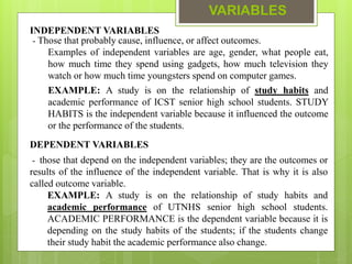 VARIABLES
INDEPENDENT VARIABLES
- Those that probably cause, influence, or affect outcomes.
Examples of independent variables are age, gender, what people eat,
how much time they spend using gadgets, how much television they
watch or how much time youngsters spend on computer games.
EXAMPLE: A study is on the relationship of study habits and
academic performance of ICST senior high school students. STUDY
HABITS is the independent variable because it influenced the outcome
or the performance of the students.
DEPENDENT VARIABLES
- those that depend on the independent variables; they are the outcomes or
results of the influence of the independent variable. That is why it is also
called outcome variable.
EXAMPLE: A study is on the relationship of study habits and
academic performance of UTNHS senior high school students.
ACADEMIC PERFORMANCE is the dependent variable because it is
depending on the study habits of the students; if the students change
their study habit the academic performance also change.
 