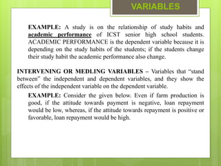 VARIABLES
EXAMPLE: A study is on the relationship of study habits and
academic performance of ICST senior high school students.
ACADEMIC PERFORMANCE is the dependent variable because it is
depending on the study habits of the students; if the students change
their study habit the academic performance also change.
INTERVENING OR MEDLING VARIABLES – Variables that “stand
between” the independent and dependent variables, and they show the
effects of the independent variable on the dependent variable.
EXAMPLE: Consider the given below. Even if farm production is
good, if the attitude towards payment is negative, loan repayment
would be low, whereas, if the attitude towards repayment is positive or
favorable, loan repayment would be high.
 