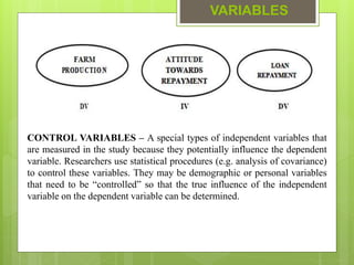 VARIABLES
CONTROL VARIABLES – A special types of independent variables that
are measured in the study because they potentially influence the dependent
variable. Researchers use statistical procedures (e.g. analysis of covariance)
to control these variables. They may be demographic or personal variables
that need to be “controlled” so that the true influence of the independent
variable on the dependent variable can be determined.
 