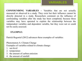 VARIABLES
CONFOUNDING VARIABLES – Variables that are not actually
measured or observed in a study. They exist but their influence cannot be
directly detected in a study. Researchers comment on the influence of
confounding variables after the study has been completed, because these
variables may have operated to explain the relationship between the
independent variables and dependent variable, but they were not or could
not be easily assessed.
EXAMPLE:
Patrick Regoniel (2012) advances these examples of variables:
Phenomenon A: Climate Change
Examples of variables related to climate change:
1. sea level
2. temperature
3. the amount of carbon emission
4. the amount of rainfall
 