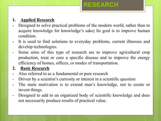 RESEARCH
1. Applied Research
- Designed to solve practical problems of the modern world, rather than to
acquire knowledge for knowledge’s sake; Its goal is to improve human
condition.
- It is used to find solutions to everyday problems, current illnesses and
develop technologies.
- Some aims of this type of research are to improve agricultural crop
production, treat or cure a specific disease and to improve the energy
efficiency of homes, offices, or modes of transportation.
2. Basic Research
- Also referred to as a fundamental or pure research
- Driven by a scientist’s curiosity or interest in a scientific question
- The main motivation is to extend man’s knowledge, not to create or
invent things.
- Designed to add to an organized body of scientific knowledge and does
not necessarily produce results of practical value.
 