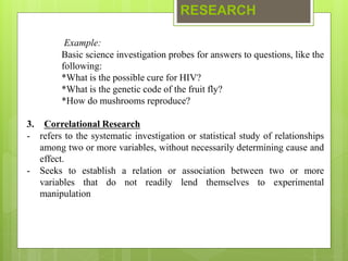 RESEARCH
Example:
Basic science investigation probes for answers to questions, like the
following:
*What is the possible cure for HIV?
*What is the genetic code of the fruit fly?
*How do mushrooms reproduce?
3. Correlational Research
- refers to the systematic investigation or statistical study of relationships
among two or more variables, without necessarily determining cause and
effect.
- Seeks to establish a relation or association between two or more
variables that do not readily lend themselves to experimental
manipulation
 