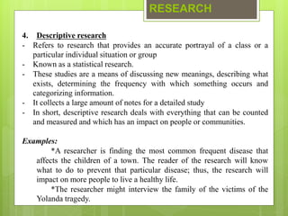 RESEARCH
4. Descriptive research
- Refers to research that provides an accurate portrayal of a class or a
particular individual situation or group
- Known as a statistical research.
- These studies are a means of discussing new meanings, describing what
exists, determining the frequency with which something occurs and
categorizing information.
- It collects a large amount of notes for a detailed study
- In short, descriptive research deals with everything that can be counted
and measured and which has an impact on people or communities.
Examples:
*A researcher is finding the most common frequent disease that
affects the children of a town. The reader of the research will know
what to do to prevent that particular disease; thus, the research will
impact on more people to live a healthy life.
*The researcher might interview the family of the victims of the
Yolanda tragedy.
 