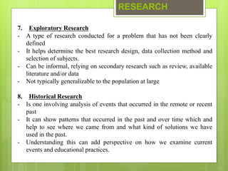 RESEARCH
7. Exploratory Research
- A type of research conducted for a problem that has not been clearly
defined
- It helps determine the best research design, data collection method and
selection of subjects.
- Can be informal, relying on secondary research such as review, available
literature and/or data
- Not typically generalizable to the population at large
8. Historical Research
- Is one involving analysis of events that occurred in the remote or recent
past
- It can show patterns that occurred in the past and over time which and
help to see where we came from and what kind of solutions we have
used in the past.
- Understanding this can add perspective on how we examine current
events and educational practices.
 