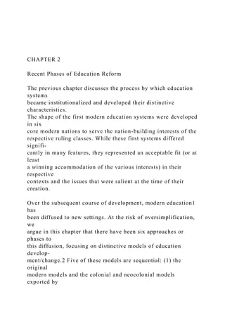 CHAPTER 2
Recent Phases of Education Reform
The previous chapter discusses the process by which education
systems
became institutionalized and developed their distinctive
characteristics.
The shape of the first modern education systems were developed
in six
core modern nations to serve the nation-building interests of the
respective ruling classes. While these first systems differed
signifi-
cantly in many features, they represented an acceptable fit (or at
least
a winning accommodation of the various interests) in their
respective
contexts and the issues that were salient at the time of their
creation.
Over the subsequent course of development, modern education1
has
been diffused to new settings. At the risk of oversimplification,
we
argue in this chapter that there have been six approaches or
phases to
this diffusion, focusing on distinctive models of education
develop-
ment/change.2 Five of these models are sequential: (1) the
original
modern models and the colonial and neocolonial models
exported by
 