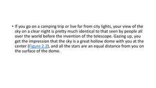 • If you go on a camping trip or live far from city lights, your view of the
sky on a clear night is pretty much identical to that seen by people all
over the world before the invention of the telescope. Gazing up, you
get the impression that the sky is a great hollow dome with you at the
center (Figure 2.2), and all the stars are an equal distance from you on
the surface of the dome.
 