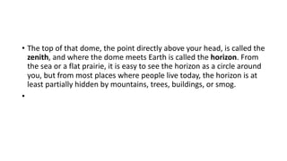 • The top of that dome, the point directly above your head, is called the
zenith, and where the dome meets Earth is called the horizon. From
the sea or a flat prairie, it is easy to see the horizon as a circle around
you, but from most places where people live today, the horizon is at
least partially hidden by mountains, trees, buildings, or smog.
•
 